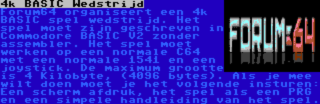 4k BASIC Wedstrijd | Forum64 organiseert een 4k BASIC spel wedstrijd. Het spel moet zijn geschreven in Commodore BASIC V2 zonder assembler. Het spel moet werken op een normale C64 met een normale 1541 en een joystick. De maximum grootte is 4 Kilobyte, (4096 bytes). Als je mee wilt doen moet je het volgende insturen: Een scherm afdruk, het spel als een PRG en een simpele handleiding van het spel.