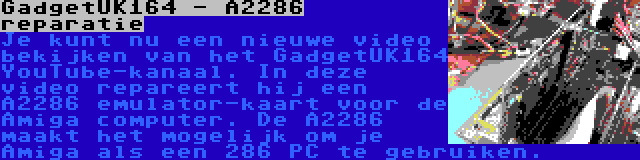 GadgetUK164 - A2286 reparatie | Je kunt nu een nieuwe video bekijken van het GadgetUK164 YouTube-kanaal. In deze video repareert hij een A2286 emulator-kaart voor de Amiga computer. De A2286 maakt het mogelijk om je Amiga als een 286 PC te gebruiken.