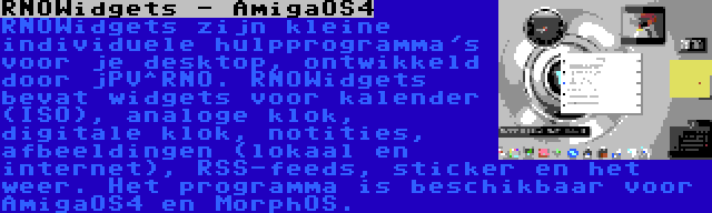 RNOWidgets - AmigaOS4 | RNOWidgets zijn kleine individuele hulpprogramma's voor je desktop, ontwikkeld door jPV^RNO. RNOWidgets bevat widgets voor kalender (ISO), analoge klok, digitale klok, notities, afbeeldingen (lokaal en internet), RSS-feeds, sticker en het weer. Het programma is beschikbaar voor AmigaOS4 en MorphOS.