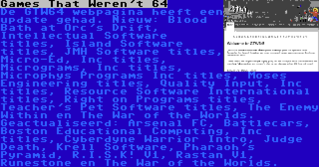 Games That Weren't 64 | De GTW64 webpagina heeft een update gehad. Nieuw: Blood Bath at Orc's Drift, Intellectual Software titles, Island Software titles, JMH Software titles, Micro-Ed, Inc titles, Micrograms, Inc titles, Microphys Programs Inc titles, Moses Engineering titles, Quality Input, Inc titles, Resource Software International titles, Right on Programs titles, Teacher's Pet Software titles, The Enemy Within en The War of the Worlds. Geactualiseerd: Arsenal FC, Battlecars, Boston Educational Computing, Inc titles, Cyberdyne Warrior Intro, Judge Death, Krell Software, Pharaoh's Pyramid, R.I.S.K! V1, Rastan V1, Runestone en The War of the Worlds.