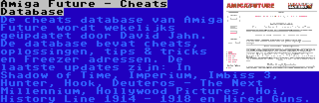 Amiga Future - Cheats Database | De cheats database van Amiga Future wordt wekelijks geüpdatet door David Jahn. De database bevat cheats, oplossingen, tips & tricks en Freezer adressen. De laatste updates zijn: In Shadow of Time, Imperium, Imbiss 3, Hunter, Hook, Deuteros - The Next Millennium, Hollywood Pictures, Hoi, History Line 1914 - 1918 en Hired Guns.