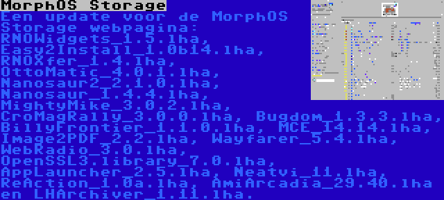 MorphOS Storage | Een update voor de MorphOS Storage webpagina: RNOWidgets_1.5.lha, Easy2Install_1.0b14.lha, RNOXfer_1.4.lha, OttoMatic_4.0.1.lha, Nanosaur2_2.1.0.lha, Nanosaur_1.4.4.lha, MightyMike_3.0.2.lha, CroMagRally_3.0.0.lha, Bugdom_1.3.3.lha, BillyFrontier_1.1.0.lha, MCE_14.14.lha, Image2PDF_2.2.lha, Wayfarer_5.4.lha, WebRadio_3.0.lha, OpenSSL3.library_7.0.lha, AppLauncher_2.5.lha, Neatvi_11.lha, ReAction_1.0a.lha, AmiArcadia_29.40.lha en LHArchiver_1.11.lha.