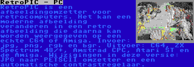 RetroPIC - PC | RetroPIC is een afbeeldingomzetter voor retrocomputers. Het kan een moderne afbeelding veranderen in een retro afbeelding die daarna kan worden weergegeven op een echte C64 of Amiga. Invoer: jpg, png, rgb en bgr. Uitvoer: C64, ZX Spectrum 48/+, Amstrad CPC, Atari ST en de Amiga. Wijzigingen in deze versie: JPG naar PETSCII omzetter en een automatische contrastregelaar.