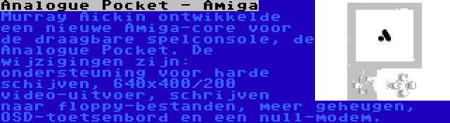 Analogue Pocket - Amiga | Murray Aickin ontwikkelde een nieuwe Amiga-core voor de draagbare spelconsole, de Analogue Pocket. De wijzigingen zijn: ondersteuning voor harde schijven, 640x400/200 video-uitvoer, schrijven naar floppy-bestanden, meer geheugen, OSD-toetsenbord en een null-modem.