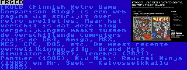 FRGCB | FRGCB (Finnish Retro Game Comparison Blog) is een web pagina die schrijft over retro spelletjes. Maar het verschil is dat deze blog vergelijkingen maakt tussen de verschillende computers zoals de C64, Amiga, MSX, NES, CPC, DOS, etc. De meest recente vergelijkingen zijn: Grand Prix Simulator (1987), Tenebra (2021), Panther (1986), Kid Niki: Radical Ninja (1986) en Mr. Seek - Kaivosseikkailu (1985).