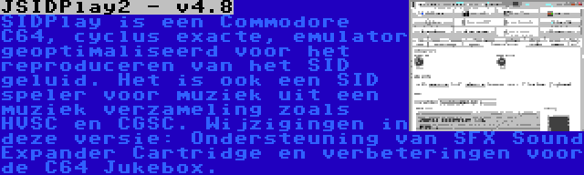 JSIDPlay2 - v4.8 | SIDPlay is een Commodore C64, cyclus exacte, emulator geoptimaliseerd voor het reproduceren van het SID geluid. Het is ook een SID speler voor muziek uit een muziek verzameling zoals HVSC en CGSC. Wijzigingen in deze versie: Ondersteuning van SFX Sound Expander Cartridge en verbeteringen voor de C64 Jukebox.