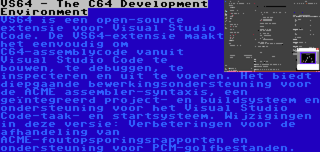 VS64 - The C64 Development Environment | VS64 is een open-source extensie voor Visual Studio Code. De VS64-extensie maakt het eenvoudig om C64-assemblycode vanuit Visual Studio Code te bouwen, te debuggen, te inspecteren en uit te voeren. Het biedt diepgaande bewerkingsondersteuning voor de ACME assembler-syntaxis, een geïntegreerd project- en buildsysteem en ondersteuning voor het Visual Studio Code-taak- en startsysteem. Wijzigingen in deze versie: Verbeteringen voor de afhandeling van ACME-foutopsporingsrapporten en ondersteuning voor PCM-golfbestanden.