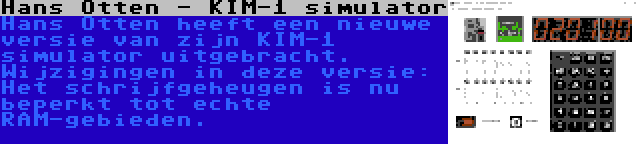 Hans Otten - KIM-1 simulator | Hans Otten heeft een nieuwe versie van zijn KIM-1 simulator uitgebracht. Wijzigingen in deze versie: Het schrijfgeheugen is nu beperkt tot echte RAM-gebieden.
