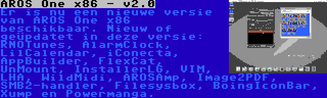 AROS One x86 - v2.0 | Er is nu een nieuwe versie van AROS One x86 beschikbaar. Nieuw of geüpdatet in deze versie: RNOTunes, AlarmClock, LilCalendar, iConecta, AppBuilder, FlexCat, UnMount, InstallerLG, VIM, LHA, WildMidi, AROSAmp, Image2PDF, SMB2-handler, Filesysbox, BoingIconBar, Xump en Powermanga.