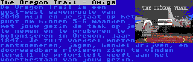 The Oregon Trail - Amiga | De Oregon Trail is een oost-west wagenroute van 2040 mijl en je staat op het punt om binnen 5-6 maanden met jouw gezin de taak op je te nemen en te proberen te koloniseren in Oregon, jaar 1847. Je zult voedsel moeten rantsoeneren, jagen, handel drijven, en doorwaadbare rivieren zien te vinden terwijl je prioriteit geeft aan het voortbestaan van jouw gezin.