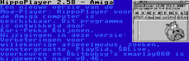 HippoPlayer 2.58 - Amiga | Een nieuwe versie van de Mod-Player: HippoPlayer voor de Amiga computer is beschikbaar. Dit programma is ontwikkeld door Kari-Pekka Koljonen. Wijzigingen in deze versie: Verbeteringen voor willekeurige afspeelmodus, zoeken, venstergrootte, PlaySid, SBLive, voorkeuren en 8bitbubsy's xmaplay060 is bijgewerkt naar v0.46.