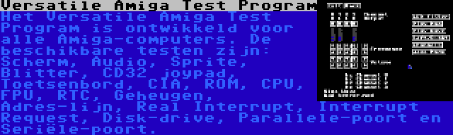 Versatile Amiga Test Program | Het Versatile Amiga Test Program is ontwikkeld voor alle Amiga-computers. De beschikbare testen zijn: Scherm, Audio, Sprite, Blitter, CD32 joypad, Toetsenbord, CIA, ROM, CPU, FPU, RTC, Geheugen, Adres-lijn, Real Interrupt, Interrupt Request, Disk-drive, Parallele-poort en Seriële-poort.