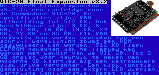 VIC-20 Final Expansion v3.2 | De VIC-20 Final Expansion v3.2 is een cartridge voor de Commodore VIC-20. De specificaties zijn: RAM uitbreiding tot 512 KB. Ook beschikbaar zijn: 3 KB, 8 KB, 11 KB, 16 KB, 19 KB, 24 KB, 27 KB en 35 KB. Elk RAM gedeelte kan worden voorzien van een schrijf beveiliging zodat een ROM gesimuleerd kan worden. 512 KB Flash EEPROM geheugen dak ge-flashed kan worden met behulp van de VIC-20. Tot 2 GB opslag door gebruik te maken van moderne SD kaartjes als een betrouwbare disk drive vervanger. Een klok functie. Aansluiting voor een extern LCD display. Cartridge Configuratie. Reset toets.