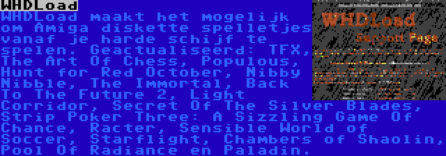 WHDLoad | WHDLoad maakt het mogelijk om Amiga diskette spelletjes vanaf je harde schijf te spelen. Geactualiseerd: TFX, The Art Of Chess, Populous, Hunt for Red October, Nibby Nibble, The Immortal, Back To The Future 2, Light Corridor, Secret Of The Silver Blades, Strip Poker Three: A Sizzling Game Of Chance, Racter, Sensible World of Soccer, Starflight, Chambers of Shaolin, Pool Of Radiance en Paladin.