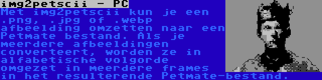 img2petscii - PC | Met img2petscii kun je een .png, .jpg of .webp afbeelding omzetten naar een Petmate bestand. Als je meerdere afbeeldingen converteert, worden ze in alfabetische volgorde omgezet in meerdere frames in het resulterende Petmate-bestand.