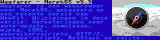 Wayfarer - MorphOS v5.5 | Wayfarer is een webbrowser voor MorphOS, gebaseerd op een recente versie van WebKit. Wijzigingen in deze versie: Verbeteringen voor auto-update, downloads, mjpeg, cURL, gebruikersscripts, HTTP/2, youtube-scripts, NetStack en sqlite.