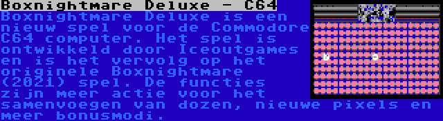 Boxnightmare Deluxe - C64 | Boxnightmare Deluxe is een nieuw spel voor de Commodore C64 computer. Het spel is ontwikkeld door Iceoutgames en is het vervolg op het originele Boxnightmare (2021) spel. De functies zijn meer actie voor het samenvoegen van dozen, nieuwe pixels en meer bonusmodi.