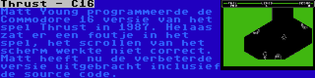 Thrust - C16 | Matt Young programmeerde de Commodore 16 versie van het spel Thrust in 1987. Helaas zat er een foutje in het spel, het scrollen van het scherm werkte niet correct. Matt heeft nu de verbeterde versie uitgebracht inclusief de source code.