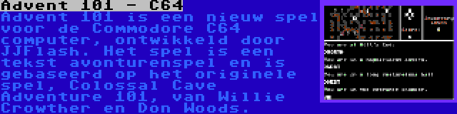 Advent 101 - C64 | Advent 101 is een nieuw spel voor de Commodore C64 computer, ontwikkeld door JJFlash. Het spel is een tekst avonturenspel en is gebaseerd op het originele spel, Colossal Cave Adventure 101, van Willie Crowther en Don Woods.