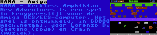 RANA - Amiga | RANA - Reckless Amphibian New Adventures is een spel in Frogger-stijl voor de Amiga OCS/ECS-computer. Het spel is ontwikkeld, in 68000 machinetaal, door Lorenzo Di Gaetano (code) en Crain (muziek).