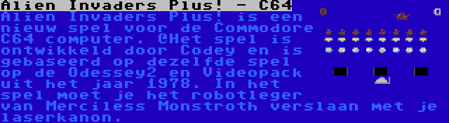 Alien Invaders Plus! - C64 | Alien Invaders Plus! is een nieuw spel voor de Commodore C64 computer. `Het spel is ontwikkeld door Codey en is gebaseerd op dezelfde spel op de Odessey2 en Videopack uit het jaar 1978. In het spel moet je het robotleger van Merciless Monstroth verslaan met je laserkanon.