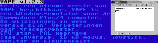 YAPE v1.2.3 | Er is een nieuwe versie van YAPE beschikbaar. YAPE is een Windows-emulator voor de Commodore Plus/4 computer. De wijzigingen in deze versie zijn: Verbeteringen voor traceervenster, CPU-stop, PAL-weergave fase-inversie, 16 kB-modus, joystick, monitor en kleurenpalet.