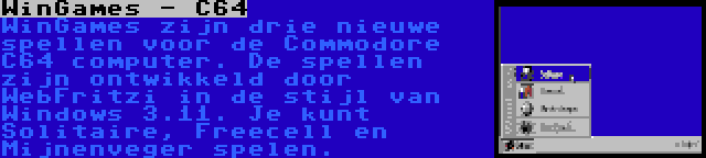 WinGames - C64 | WinGames zijn drie nieuwe spellen voor de Commodore C64 computer. De spellen zijn ontwikkeld door WebFritzi in de stijl van Windows 3.11. Je kunt Solitaire, Freecell en Mijnenveger spelen.