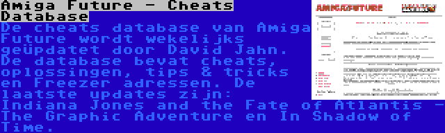 Amiga Future - Cheats Database | De cheats database van Amiga Future wordt wekelijks geüpdatet door David Jahn. De database bevat cheats, oplossingen, tips & tricks en Freezer adressen. De laatste updates zijn: Indiana Jones and the Fate of Atlantis - The Graphic Adventure en In Shadow of Time.