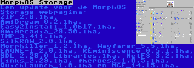 MorphOS Storage | Een update voor de MorphOS Storage webpagina: ZIP_2.0.lha, AmiDream_0.2.lha, Easy2Install_1.0b17.lha, AmiArcadia_29.50.lha, IMP_3.411.lha, SilkRAW_2.0.lha, Morphiller_1.2.lha, Wayfarer_5.5.lha, EAQNE-1_2.0.lha, REminiscence_0.5.1.lha, SDL_2.28.0_Libraries.lha, NetFS_3.2.lha, Links_2.29.lha, fheroes2_1.0.5.lha, QuickLaunch_1.0.lha en MCE_14.15.lha.