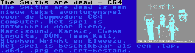 The Smiths are dead - C64 | The Smiths are dead is een nieuw tekst avonturenspel voor de Commodore C64 computer. Het spel is ontwikkeld door Bieno, Narcisound, Karmic, Chema Enguita, DOM, Team Kali, Stephen Wright en Elweezo. Het spel is beschikbaar als een .tap, .d64, .prg en .crt-bestand.