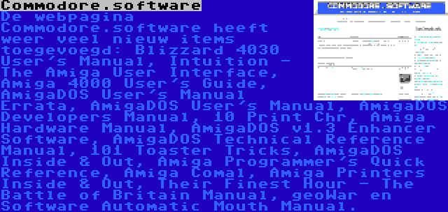 Commodore.software | De webpagina Commodore.software heeft weer veel nieuw items toegevoegd: Blizzard 4030 User's Manual, Intuition - The Amiga User Interface, Amiga 4000 User's Guide, AmigaDOS User's Manual Errata, AmigaDOS User's Manual, AmigaDOS Developers Manual, 10 Print Chr, Amiga Hardware Manual, AmigaDOS v1.3 Enhancer Software, AmigaDOS Technical Reference Manual, 101 Toaster Tricks, AmigaDOS Inside & Out, Amiga Programmer's Quick Reference, Amiga Comal, Amiga Printers Inside & Out, Their Finest Hour - The Battle of Britain Manual, geoWar en Software Automatic Mouth Manual.