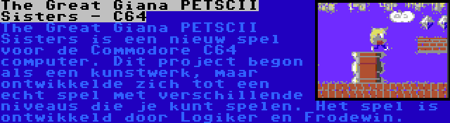The Great Giana PETSCII Sisters - C64 | The Great Giana PETSCII Sisters is een nieuw spel voor de Commodore C64 computer. Dit project begon als een kunstwerk, maar ontwikkelde zich tot een echt spel met verschillende niveaus die je kunt spelen. Het spel is ontwikkeld door Logiker en Frodewin.