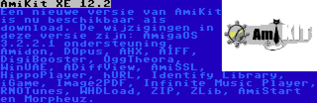 AmiKit XE 12.2 | Een nieuwe versie van AmiKit is nu beschikbaar als download. De wijzigingen in deze versie zijn: AmigaOS 3.2.2.1 ondersteuning, Amidon, DOpus, AHX, AIFF, DigiBooster, OggTheora, WinUAE, ADiffView, AmiSSL, HippoPlayer, hURL, Identify Library, iGame, Image2PDF, Infinite Music Player, RNOTunes, WHDLoad, ZIP, ZLib, AmiStart en Morpheuz.