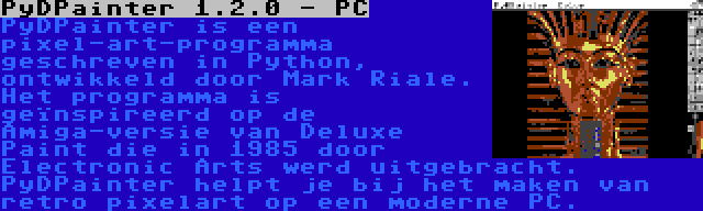 PyDPainter 1.2.0 - PC | PyDPainter is een pixel-art-programma geschreven in Python, ontwikkeld door Mark Riale. Het programma is geïnspireerd op de Amiga-versie van Deluxe Paint die in 1985 door Electronic Arts werd uitgebracht. PyDPainter helpt je bij het maken van retro pixelart op een moderne PC.