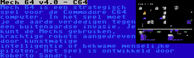 Mech 64 v4.0 - C64 | Mech 64 is een strategisch spel voor de Commodore C64 computer. In het spel moet je de aarde verdedigen tegen een buitenaardse invasie. Je kunt de Mechs gebruiken, krachtige robots aangedreven door kunstmatige intelligentie of bekwame menselijke piloten. Het spel is ontwikkeld door Roberto Sandri.