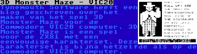 3D Monster Maze - VIC20 | Tynemouth Software heeft een blog geschreven over het maken van het spel 3D Monster Maze voor de Commodore VIC20 computer. 3D Monster Maze is een spel voor de ZX81 met een eenvoudige karakterset. Deze karakterset is bijna hetzelfde als op de Commodore VIC20 computer.