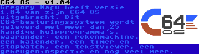 C64 OS - v1.04 | Gregory Naçu heeft versie 1.04 van zijn C64 OS uitgebracht. Dit C64-besturingssysteem wordt geleverd met meer dan 25 handige hulpprogramma's, waaronder: een rekenmachine, een kalender, een timer en stopwatch, een tekstviewer, een geheugeninspectie en nog veel meer.