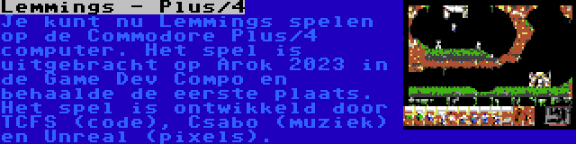 Lemmings - Plus/4 | Je kunt nu Lemmings spelen op de Commodore Plus/4 computer. Het spel is uitgebracht op Arok 2023 in de Game Dev Compo en behaalde de eerste plaats. Het spel is ontwikkeld door TCFS (code), Csabo (muziek) en Unreal (pixels).