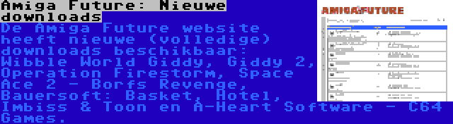 Amiga Future: Nieuwe downloads | De Amiga Future website heeft nieuwe (volledige) downloads beschikbaar: Wibble World Giddy, Giddy 2, Operation Firestorm, Space Ace 2 - Borfs Revenge, Bauersoft: Basket, Hotel, Imbiss & Toon en A-Heart Software - C64 Games.