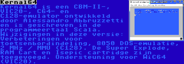 Kernal64 | Kernal64 is een CBM-II-, VIC20-, C64- en C128-emulator ontwikkeld door Alessandro Abbruzzetti en is geschreven in de programmeertaal Scala. Wijzigingen in deze versie: Verbeteringen voor toetsenbordindeling, 8050 DOS-emulatie, 2 MHz / MMU (C128). De Super Explode, RAM Cart en Isepic cartridge zijn toegevoegd. Ondersteuning voor WiC64 (VIC20).