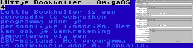 Lüttje Bookholler - AmigaOS 4 | Lüttje Bookholler is een eenvoudig te gebruiken programma voor je persoonlijke financiën. Het kan ook je bankrekening importeren via een CSV-bestand. Het programma is ontwikkeld door A. Pankalla.