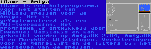 iGame - Amiga | iGame is een hulpprogramma voor het starten van WHDLoad-spellen voor de Amiga. Het is geïmplementeerd als een MUI-toepassing. Het programma is ontwikkeld door Emmanuel Vasilakis en kan gebruikt worden op AmigaOS 2.04, AmigaOS 4 en MorphOS. Wijzigingen: Verbeteringen voor de genrelijst en de filters bij het weergeven van de spellen.