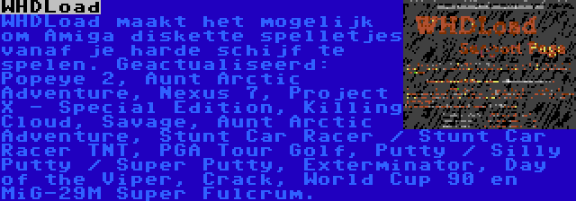 WHDLoad | WHDLoad maakt het mogelijk om Amiga diskette spelletjes vanaf je harde schijf te spelen. Geactualiseerd: Popeye 2, Aunt Arctic Adventure, Nexus 7, Project X - Special Edition, Killing Cloud, Savage, Aunt Arctic Adventure, Stunt Car Racer / Stunt Car Racer TNT, PGA Tour Golf, Putty / Silly Putty / Super Putty, Exterminator, Day of the Viper, Crack, World Cup 90 en MiG-29M Super Fulcrum.