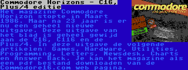 Commodore Horizons - C16, Plus/4 editie | Het magazine Commodore Horizon stopte in Maart 1986. Maar na 23 jaar is er nu een geheel nieuwe uitgave. Deze uitgave van het blad is geheel gewijd aan de C16, C116 en de Plus/4. In deze uitgave de volgende artikelen: Games, Hardware, Utilities, Programming, Letters, Newsdesk, Charts en Answer Back. Je kan het magazine als een pdf bestand downloaden van de Commodore16.com web pagina.