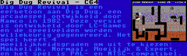 Dig Dug Revival - C64 | Dig Dug Revival is een eerbetoon aan Dig Dug, een arcadespel ontwikkeld door Namco in 1982. Deze versie is ontwikkeld door LC-Games en de speelvelden worden willekeurig gegenereerd. Het spel heeft 4 moeilijkheidsgraden om uit te kiezen: Makkelijk, Normaal, Moeilijk & Expert, en het spel is PAL- en NTSC-compatibel.