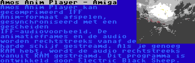 Amos Anim Player - Amiga | Amos Anim Player kan gecomprimeerd IFF Anim-formaat afspelen, gesynchroniseerd met een gescheiden IFF-audiovoorbeeld. De animatieframes en de audio worden rechtstreeks vanaf de harde schijf gestreamd. Als je genoeg RAM hebt, wordt de audio rechtstreeks vanuit RAM gestreamd. Dit programma is ontwikkeld door Electric Black Sheep.