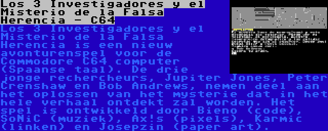 Los 3 Investigadores y el Misterio de la Falsa Herencia - C64 | Los 3 Investigadores y el Misterio de la Falsa Herencia is een nieuw avonturenspel voor de Commodore C64 computer (Spaanse taal). De drie jonge rechercheurs, Jupiter Jones, Peter Crenshaw en Bob Andrews, nemen deel aan het oplossen van het mysterie dat in het hele verhaal ontdekt zal worden. Het spel is ontwikkeld door Bieno (code), SoNiC (muziek), Ax!s (pixels), Karmic (linken) en Josepzin (paper art).