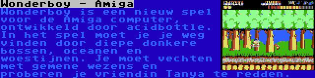 Wonderboy - Amiga | Wonderboy is een nieuw spel voor de Amiga computer, ontwikkeld door acidbottle. In het spel moet je je weg vinden door diepe donkere bossen, oceanen en woestijnen. Je moet vechten met gemene wezens en proberen je vriendin Tanya te redden.