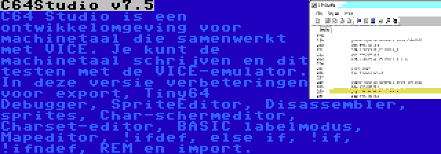 C64Studio v7.5 | C64 Studio is een ontwikkelomgeving voor machinetaal die samenwerkt met VICE. Je kunt de machinetaal schrijven en dit testen met de VICE-emulator. In deze versie verbeteringen voor export, Tiny64 Debugger, SpriteEditor, Disassembler, sprites, Char-schermeditor, Charset-editor, BASIC labelmodus, Mapeditor, !ifdef, else if, !if, !ifndef, REM en import.