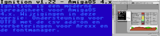 Ignition v1.22 - AmigaOS 4.x | Ignition is een moderne spreadsheet voor AmigaOS 4.x. Wijzigingen in deze versie: Ondersteuning voor UTF8 met de csv add-on en verbeteringen voor Arexx en de fontmanager.